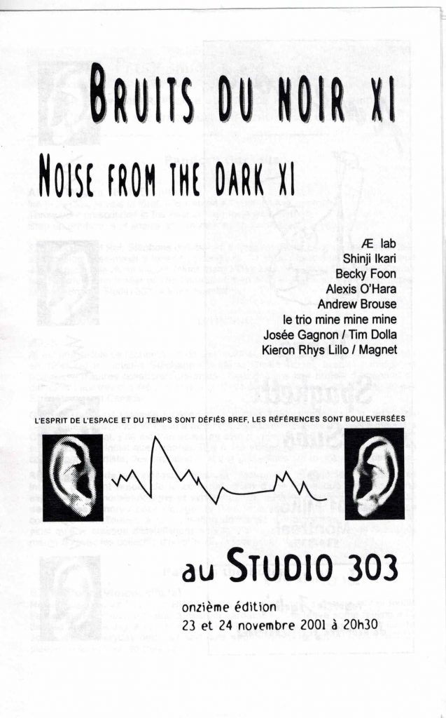 Bruits du noir XI - Noise from the dark XI (2001)
23 et 24 novembre 2001
AElab, Shinji Ikari, Becky Foon, Alexis O'hara, Andrew Brouse, le trio mine mine mine, Josée Gagnon / Tim Dolla, Kieron Rhys Lillo / Magnet